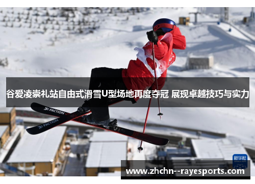 谷爱凌崇礼站自由式滑雪U型场地再度夺冠 展现卓越技巧与实力