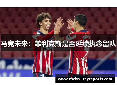 马竞未来：菲利克斯是否延续执念留队