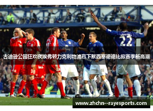 古迪逊公园狂欢夜埃弗顿力克利物浦赢下默西塞德德比掀赛季新高潮 古迪逊公园狂欢夜埃弗顿力克利物浦赢下默西塞德德比掀赛季新高潮
