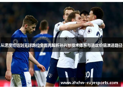 从速度终结到无球跑位全面再解析孙兴慜技术体系与进攻价值演进路径